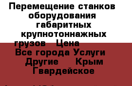 Перемещение станков, оборудования, габаритных крупнотоннажных грузов › Цена ­ 7 000 - Все города Услуги » Другие   . Крым,Гвардейское